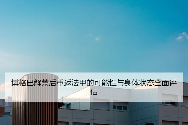 博格巴解禁后重返法甲的可能性与身体状态全面评估