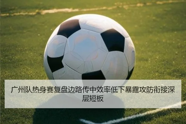 广州队热身赛复盘边路传中效率低下暴露攻防衔接深层短板